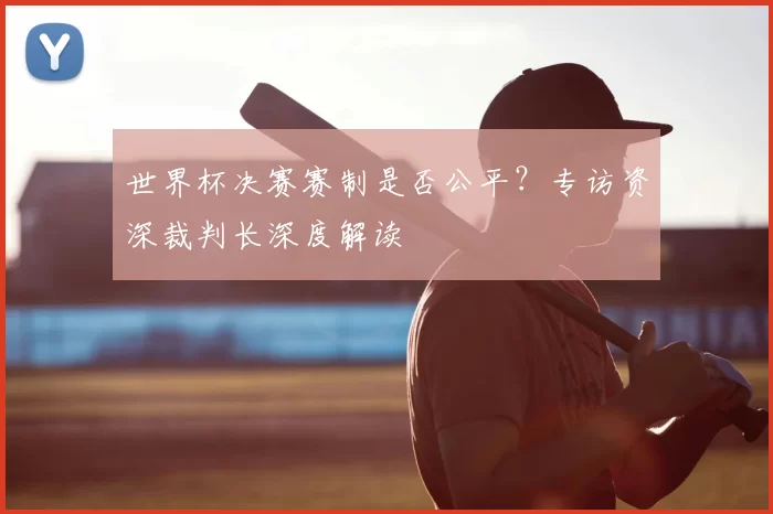 世界杯决赛赛制是否公平?专访资深裁判长深度解读