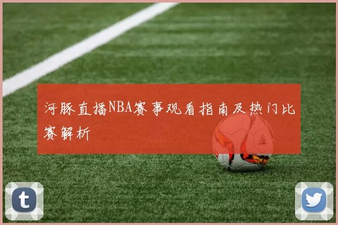 河豚直播NBA赛事观看指南及热门比赛解析