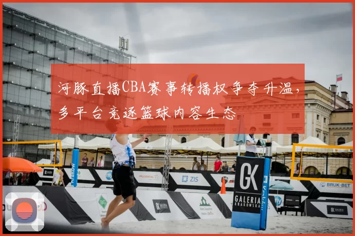 河豚直播CBA赛事转播权争夺升温,多平台竞逐篮球内容生态
