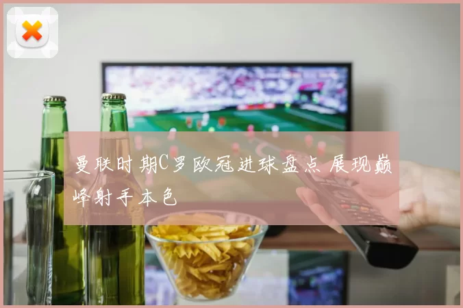 曼联时期C罗欧冠进球盘点 展现巅峰射手本色