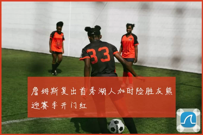 詹姆斯复出首秀湖人加时险胜灰熊迎赛季开门红