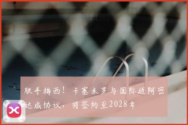 联手梅西!卡塞米罗与国际迈阿密达成协议,将签约至2028年