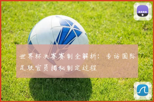 世界杯决赛赛制全解析:专访国际足联官员揭秘制定过程