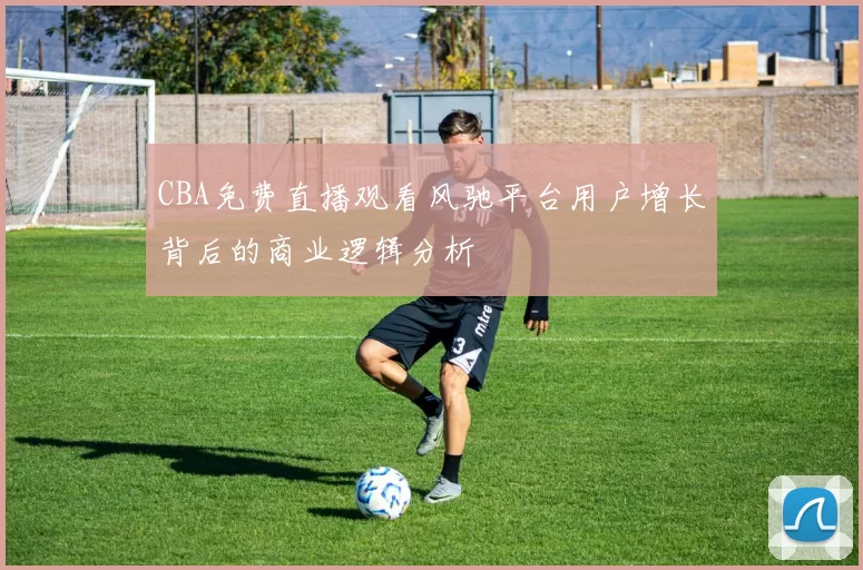 CBA免费直播观看风驰平台用户增长背后的商业逻辑分析
