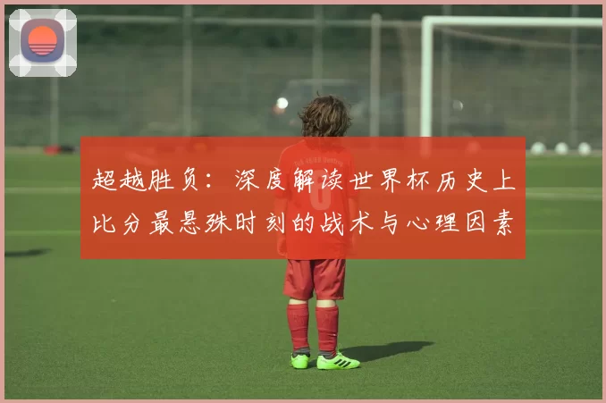 超越胜负:深度解读世界杯历史上比分最悬殊时刻的战术与心理因素