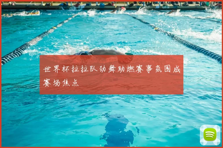 世界杯拉拉队劲舞助燃赛事氛围成赛场焦点