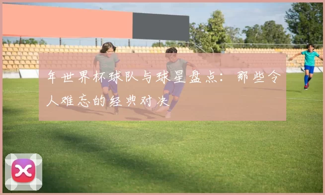 年世界杯球队与球星盘点:那些令人难忘的经典对决