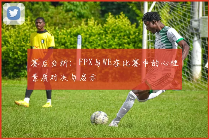 赛后分析：FPX与WE在比赛中的心理素质对决与启示