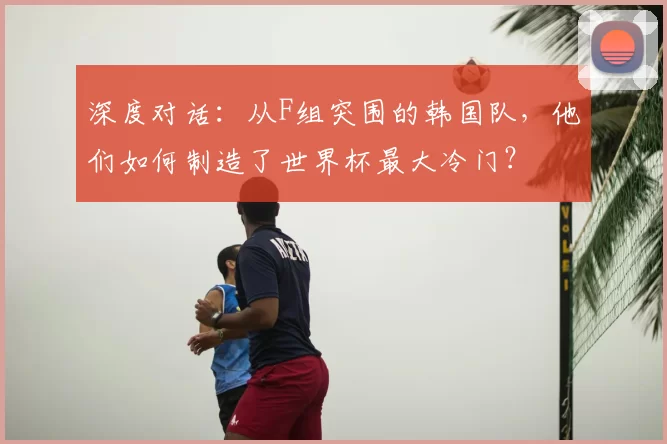 深度对话：从F组突围的韩国队，他们如何制造了世界杯最大冷门？
