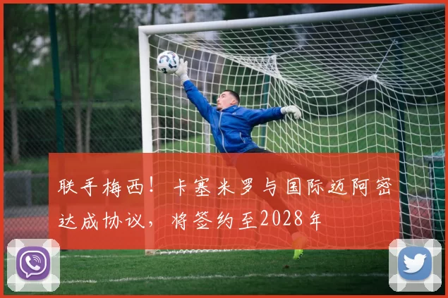 联手梅西!卡塞米罗与国际迈阿密达成协议,将签约至2028年