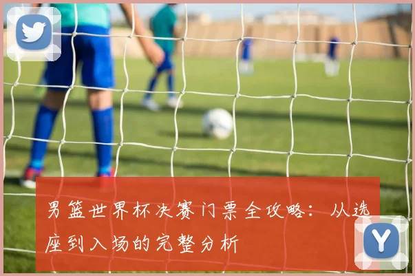 男篮世界杯决赛门票全攻略:从选座到入场的完整分析