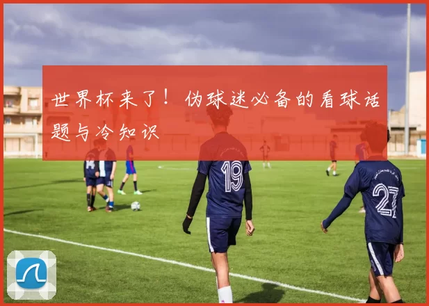 世界杯来了!伪球迷必备的看球话题与冷知识