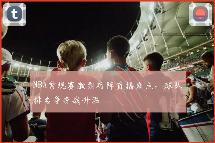 NBA常规赛激烈对阵直播看点,球队排名争夺战升温