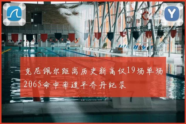克尼佩尔距离历史新高仅19场单场2065命中率追平乔丹纪录