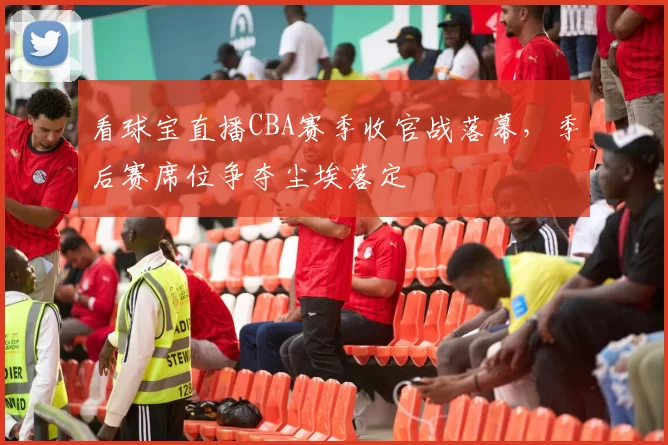 看球宝直播CBA赛季收官战落幕，季后赛席位争夺尘埃落定
