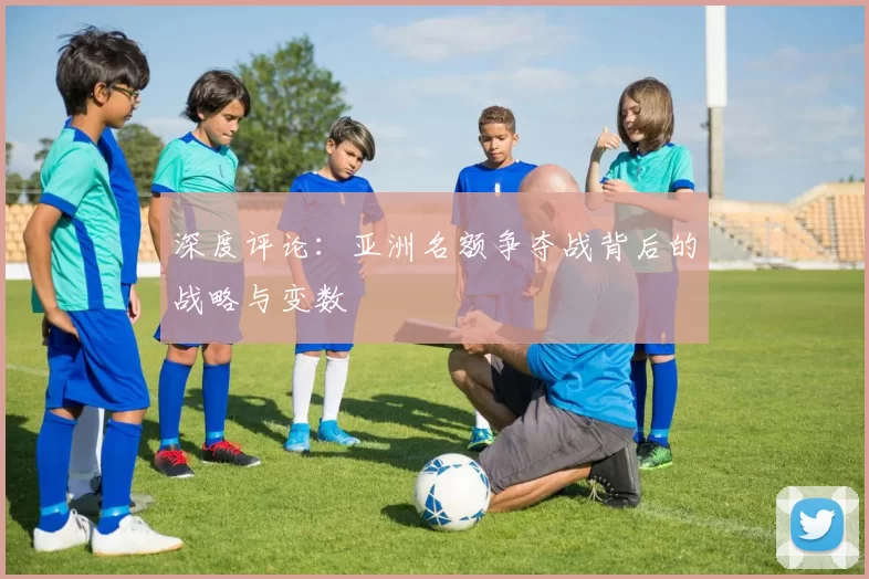 深度评论：亚洲名额争夺战背后的战略与变数