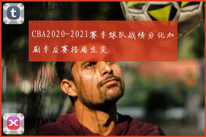 CBA2020-2021赛季球队战绩分化加剧季后赛格局生变