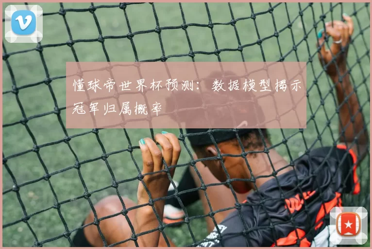 懂球帝世界杯预测:数据模型揭示冠军归属概率