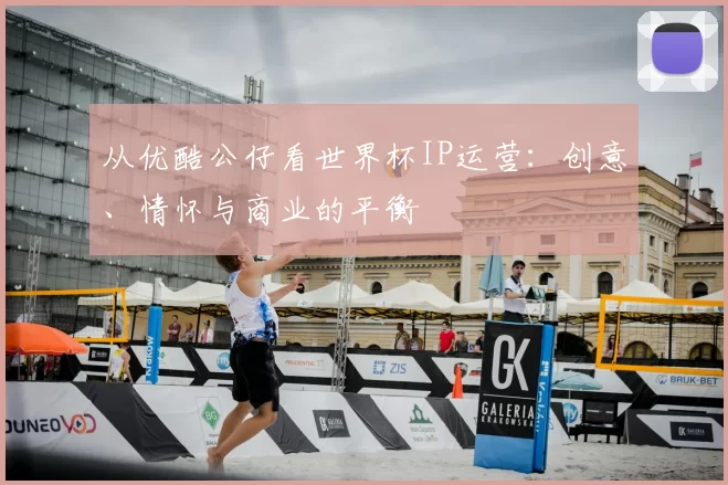 从优酷公仔看世界杯IP运营:创意、情怀与商业的平衡