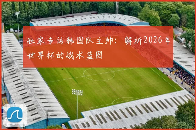 独家专访韩国队主帅：解析2026年世界杯的战术蓝图
