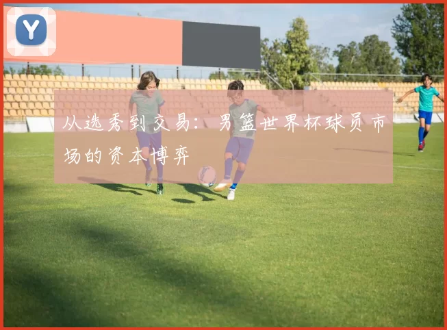 从选秀到交易:男篮世界杯球员市场的资本博弈