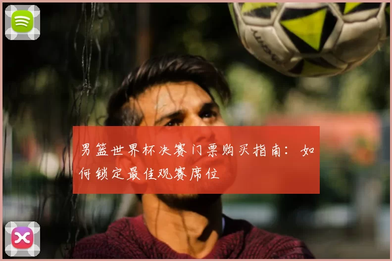 男篮世界杯决赛门票购买指南：如何锁定最佳观赛席位