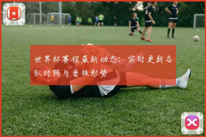 世界杯赛程最新动态:实时更新各队对阵与晋级形势