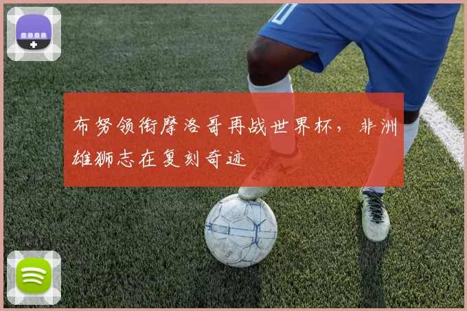 布努领衔摩洛哥再战世界杯,非洲雄狮志在复刻奇迹