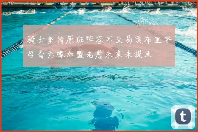 骑士坚持原班阵容不交易莫布里字母哥无缘加盟老詹未来未提及