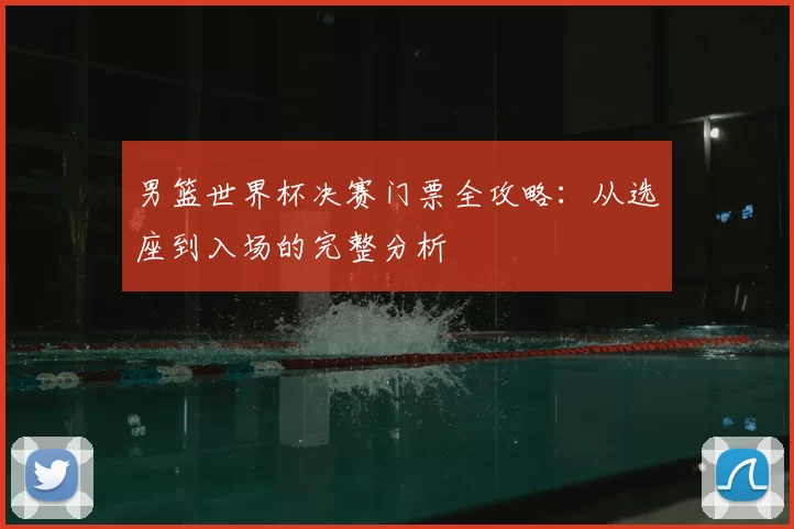 男篮世界杯决赛门票全攻略：从选座到入场的完整分析
