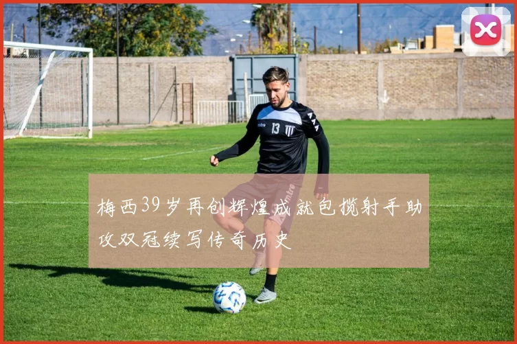 梅西39岁再创辉煌成就包揽射手助攻双冠续写传奇历史