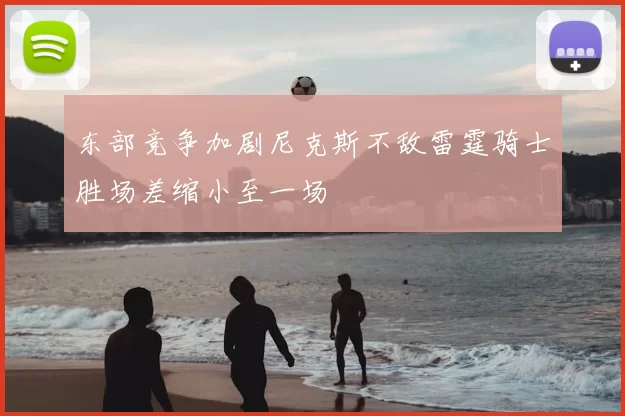东部竞争加剧尼克斯不敌雷霆骑士胜场差缩小至一场