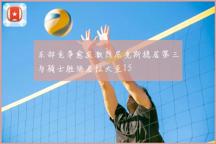 东部竞争愈发激烈尼克斯稳居第三与骑士胜场差拉大至15