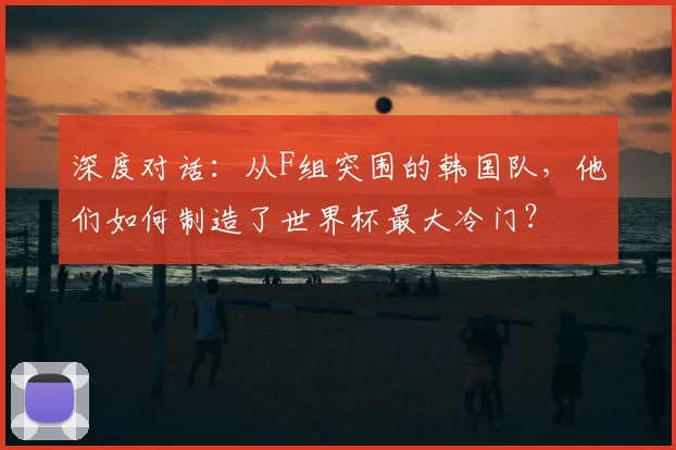 深度对话:从F组突围的韩国队,他们如何制造了世界杯最大冷门?