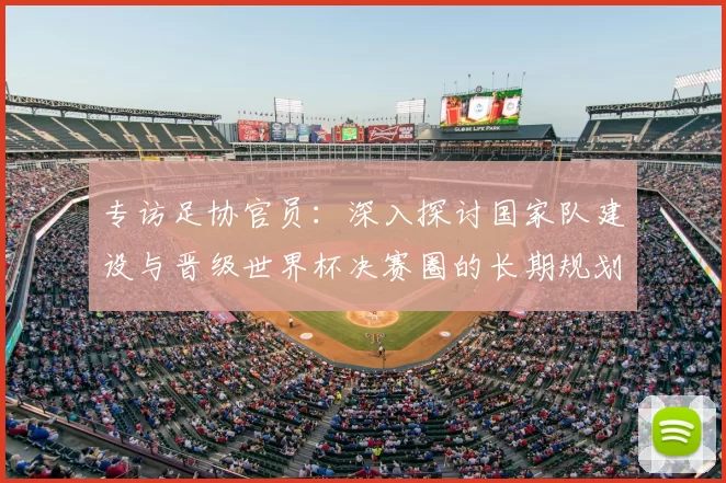 专访足协官员:深入探讨国家队建设与晋级世界杯决赛圈的长期规划