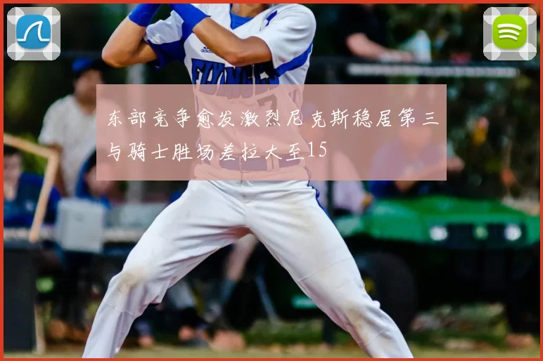 东部竞争愈发激烈尼克斯稳居第三与骑士胜场差拉大至15