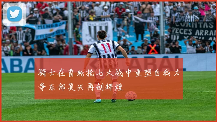 骑士在首轮抢七大战中重塑自我力争东部复兴再创辉煌