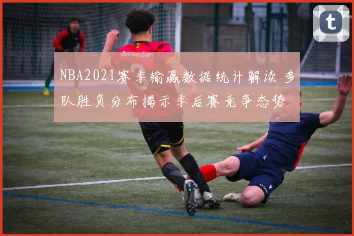 NBA2021赛季输赢数据统计解读 多队胜负分布揭示季后赛竞争态势