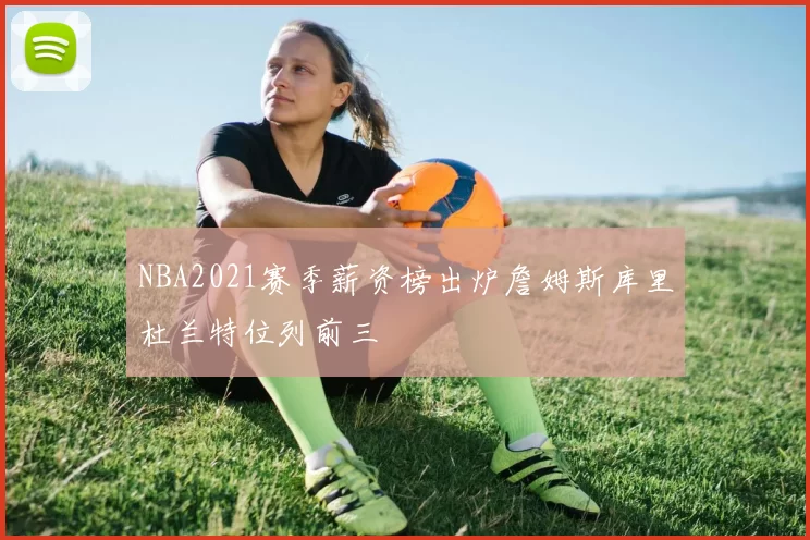 NBA2021赛季薪资榜出炉詹姆斯库里杜兰特位列前三