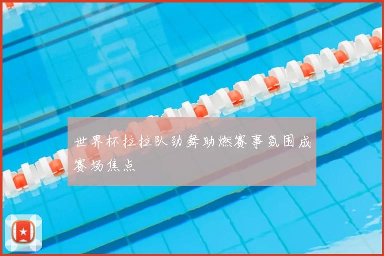 世界杯拉拉队劲舞助燃赛事氛围成赛场焦点