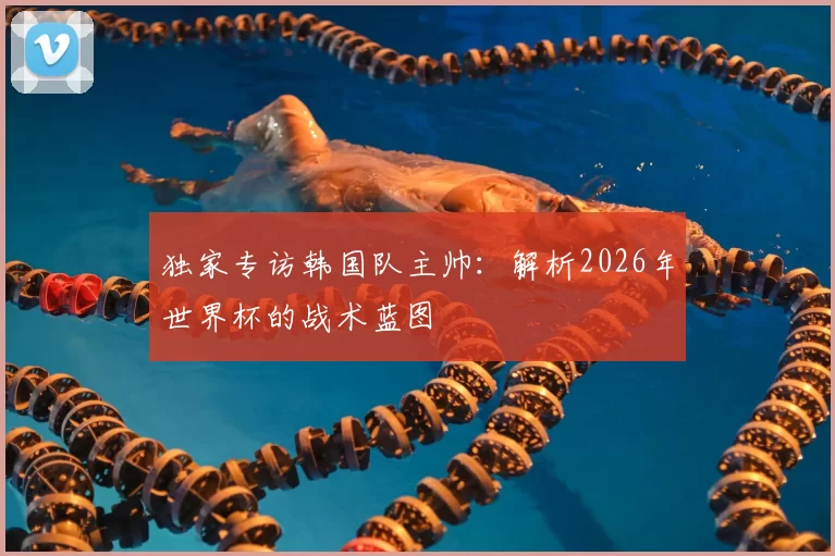 独家专访韩国队主帅:解析2026年世界杯的战术蓝图