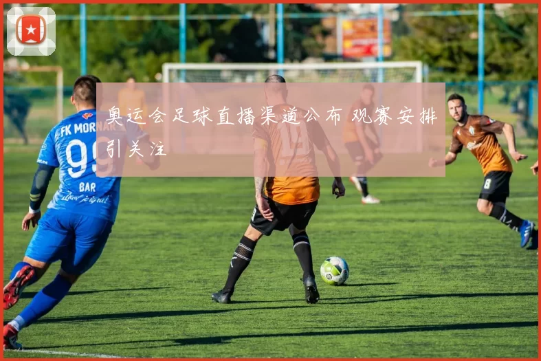 奥运会足球直播渠道公布 观赛安排引关注