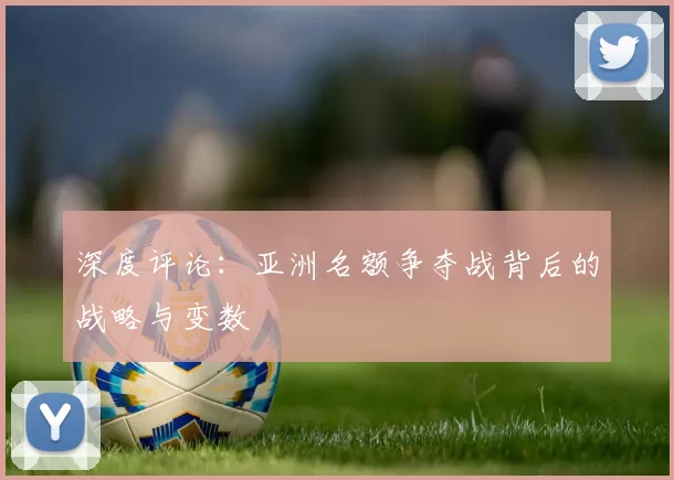 深度评论：亚洲名额争夺战背后的战略与变数