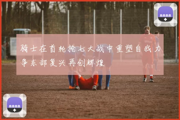 骑士在首轮抢七大战中重塑自我力争东部复兴再创辉煌