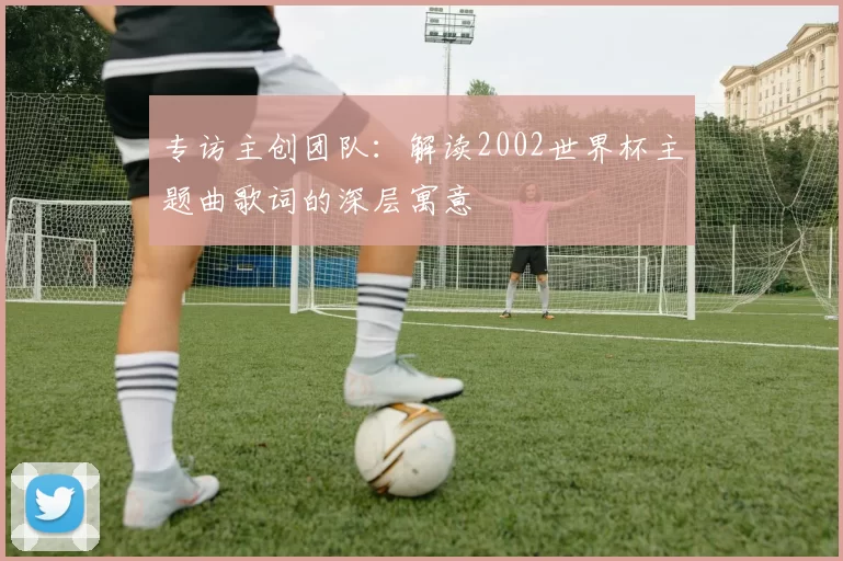 专访主创团队:解读2002世界杯主题曲歌词的深层寓意