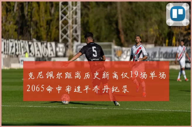 克尼佩尔距离历史新高仅19场单场2065命中率追平乔丹纪录